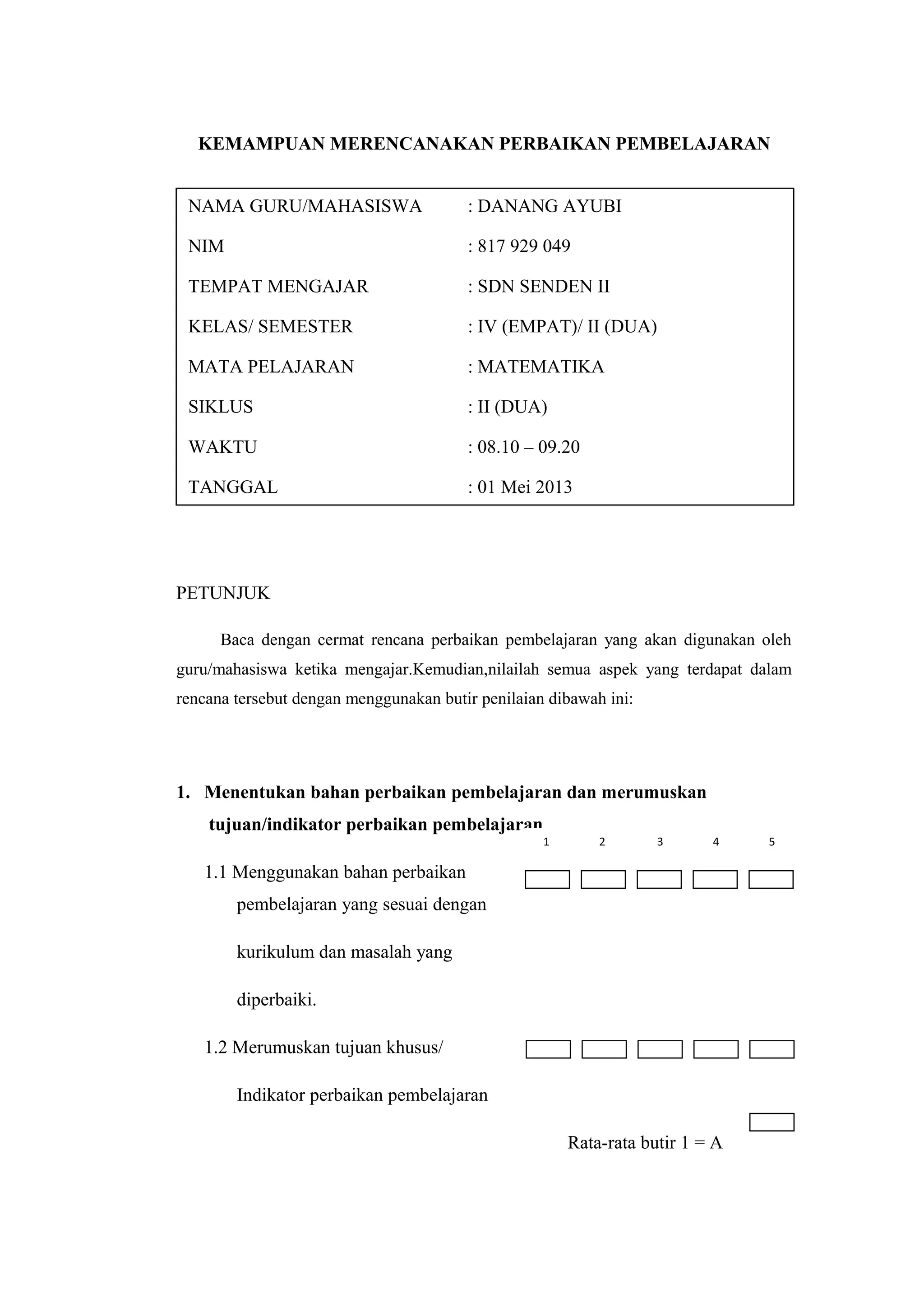KEMAMPUAN MERENCANAKAN PERBAIKAN PEMBELAJARAN
PETUNJUK
Baca dengan cermat rencana perbaikan pembelajaran yang akan digunakan oleh
guru/mahasiswa ketika mengajar.Kemudian,nilailah semua aspek yang terdapat dalam
rencana tersebut dengan menggunakan butir penilaian dibawah ini:
1. Menentukan bahan perbaikan pembelajaran dan merumuskan
tujuan/indikator perbaikan pembelajaran
1.1 Menggunakan bahan perbaikan
pembelajaran yang sesuai dengan
kurikulum dan masalah yang
diperbaiki.
1.2 Merumuskan tujuan khusus/
Indikator perbaikan pembelajaran
Rata-rata butir 1 = A
NAMA GURU/MAHASISWA : DANANG AYUBI
NIM : 817 929 049
TEMPAT MENGAJAR : SDN SENDEN II
KELAS/ SEMESTER : IV (EMPAT)/ II (DUA)
MATA PELAJARAN : MATEMATIKA
SIKLUS : II (DUA)
WAKTU : 08.10 – 09.20
TANGGAL : 01 Mei 2013
1 2 3 4 5
 