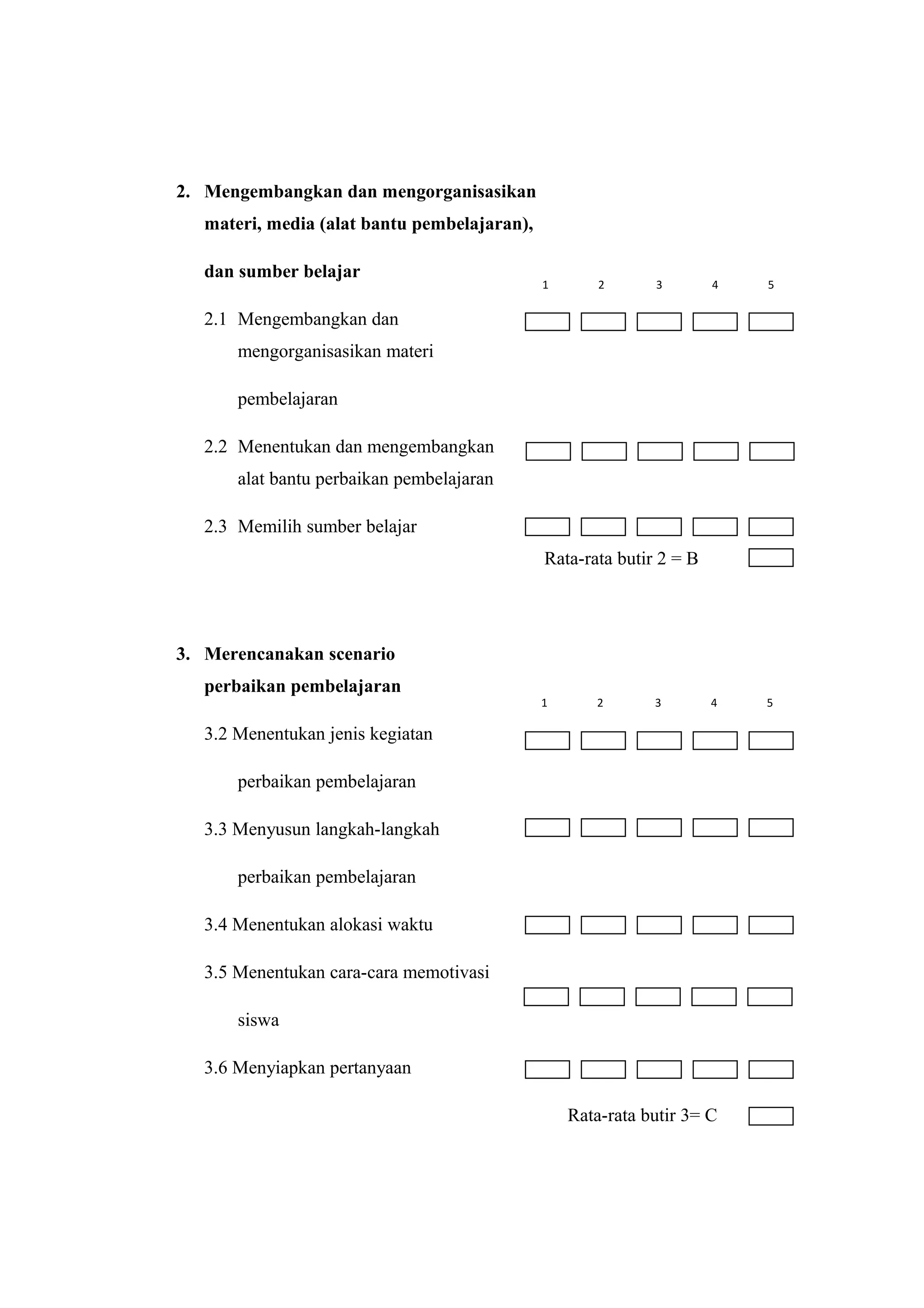 2. Mengembangkan dan mengorganisasikan
materi, media (alat bantu pembelajaran),
dan sumber belajar
2.1 Mengembangkan dan
mengorganisasikan materi
pembelajaran
2.2 Menentukan dan mengembangkan
alat bantu perbaikan pembelajaran
2.3 Memilih sumber belajar
Rata-rata butir 2 = B
3. Merencanakan scenario
perbaikan pembelajaran
3.2 Menentukan jenis kegiatan
perbaikan pembelajaran
3.3 Menyusun langkah-langkah
perbaikan pembelajaran
3.4 Menentukan alokasi waktu
3.5 Menentukan cara-cara memotivasi
siswa
3.6 Menyiapkan pertanyaan
Rata-rata butir 3= C
1 2 3 4 5
1 2 3 4 5
 