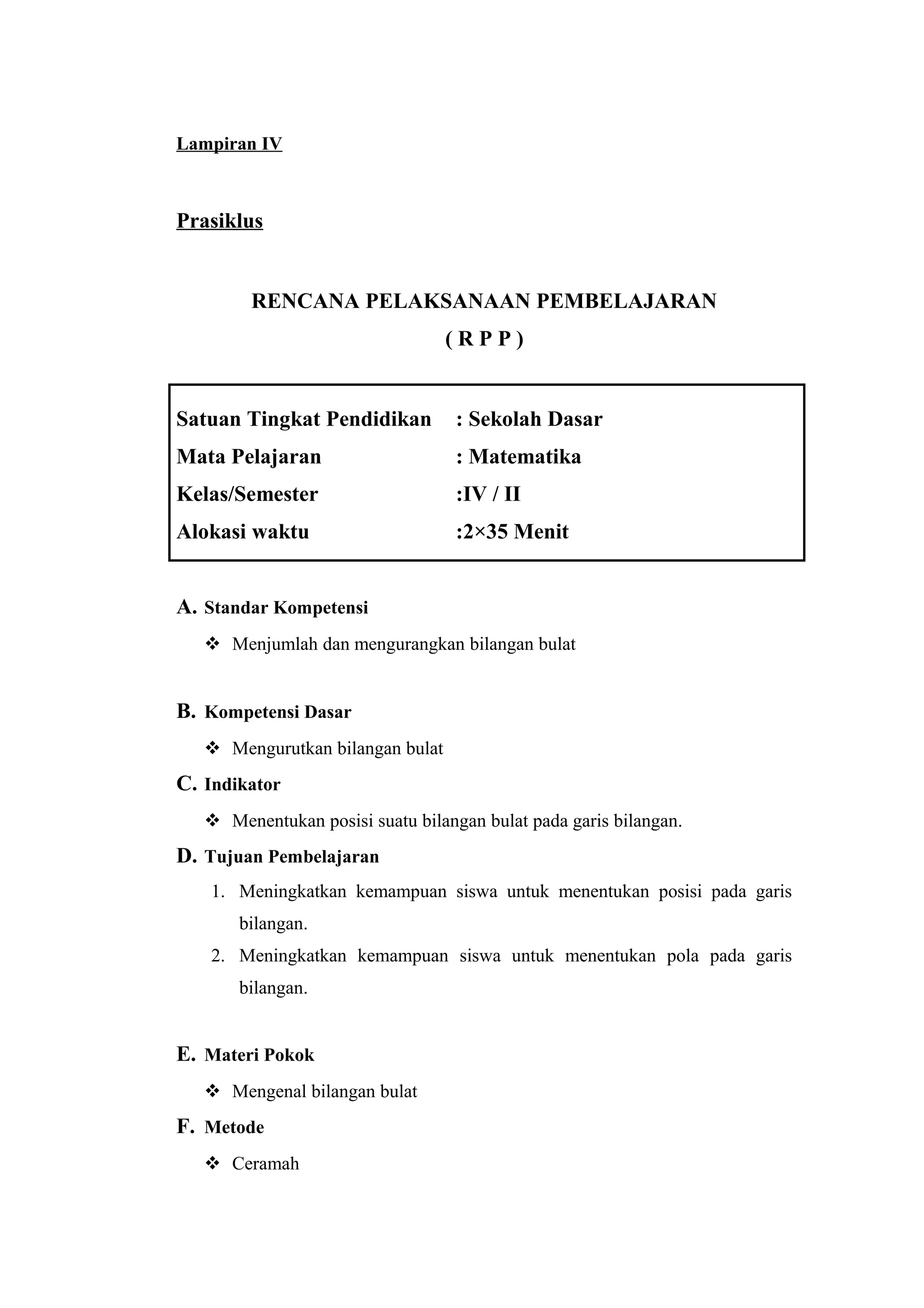 Lampiran IV
Prasiklus
RENCANA PELAKSANAAN PEMBELAJARAN
( R P P )
Satuan Tingkat Pendidikan : Sekolah Dasar
Mata Pelajaran : Matematika
Kelas/Semester :IV / II
Alokasi waktu :2×35 Menit
A. Standar Kompetensi
 Menjumlah dan mengurangkan bilangan bulat
B. Kompetensi Dasar
 Mengurutkan bilangan bulat
C. Indikator
 Menentukan posisi suatu bilangan bulat pada garis bilangan.
D. Tujuan Pembelajaran
1. Meningkatkan kemampuan siswa untuk menentukan posisi pada garis
bilangan.
2. Meningkatkan kemampuan siswa untuk menentukan pola pada garis
bilangan.
E. Materi Pokok
 Mengenal bilangan bulat
F. Metode
 Ceramah
 