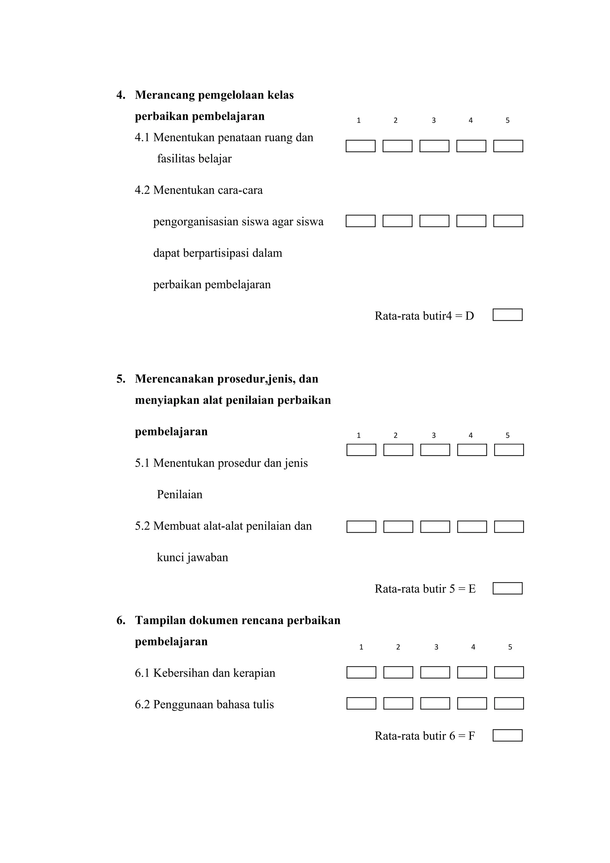 4. Merancang pemgelolaan kelas
perbaikan pembelajaran
4.1 Menentukan penataan ruang dan
fasilitas belajar
4.2 Menentukan cara-cara
pengorganisasian siswa agar siswa
dapat berpartisipasi dalam
perbaikan pembelajaran
Rata-rata butir4 = D
5. Merencanakan prosedur,jenis, dan
menyiapkan alat penilaian perbaikan
pembelajaran
5.1 Menentukan prosedur dan jenis
Penilaian
5.2 Membuat alat-alat penilaian dan
kunci jawaban
Rata-rata butir 5 = E
6. Tampilan dokumen rencana perbaikan
pembelajaran
6.1 Kebersihan dan kerapian
6.2 Penggunaan bahasa tulis
Rata-rata butir 6 = F
1 2 3 4 5
1 2 3 4 5
1 2 3 4 5
 