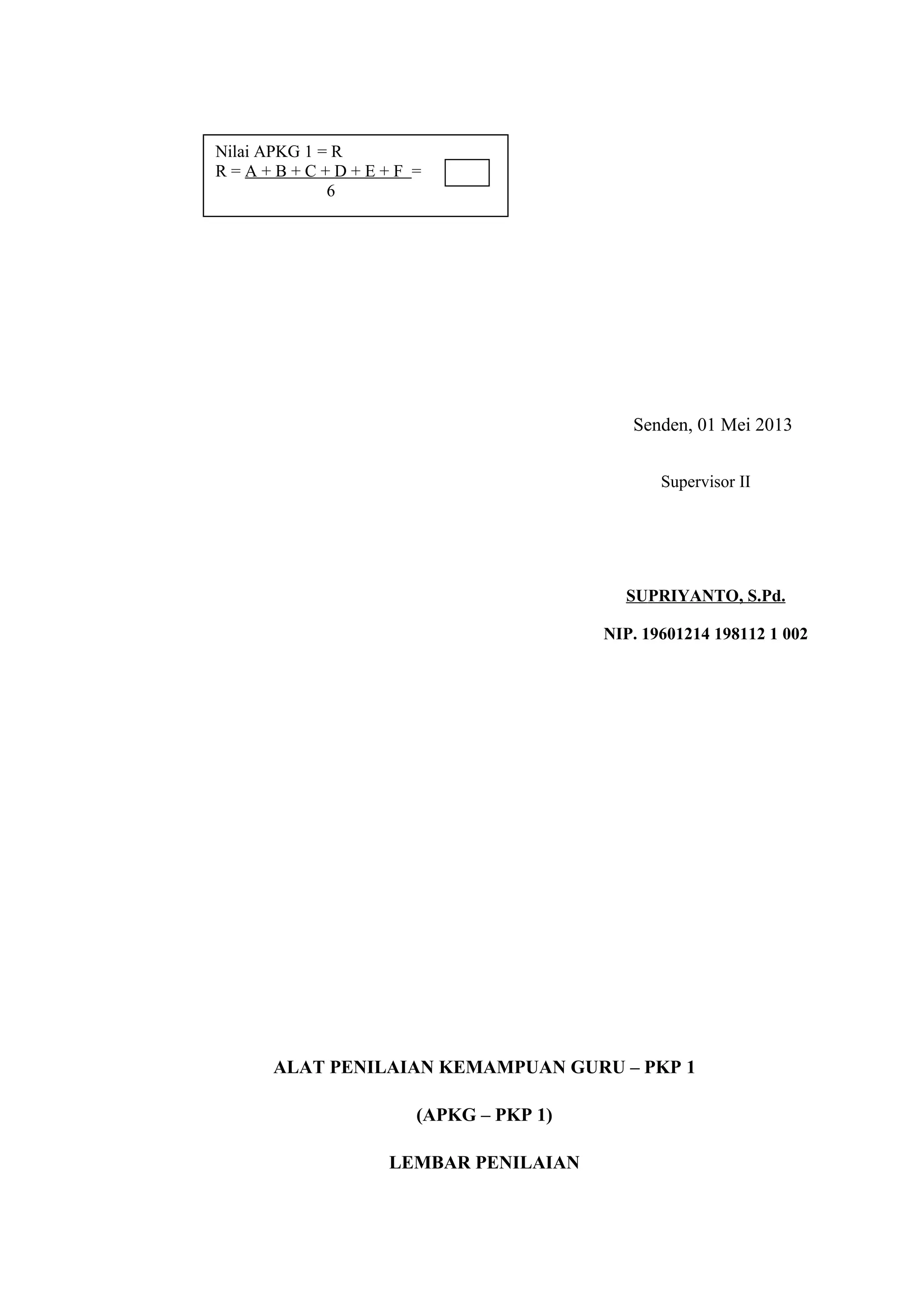 Senden, 01 Mei 2013
ALAT PENILAIAN KEMAMPUAN GURU – PKP 1
(APKG – PKP 1)
LEMBAR PENILAIAN
Nilai APKG 1 = R
R = A + B + C + D + E + F =
6
Supervisor II
SUPRIYANTO, S.Pd.
NIP. 19601214 198112 1 002
 