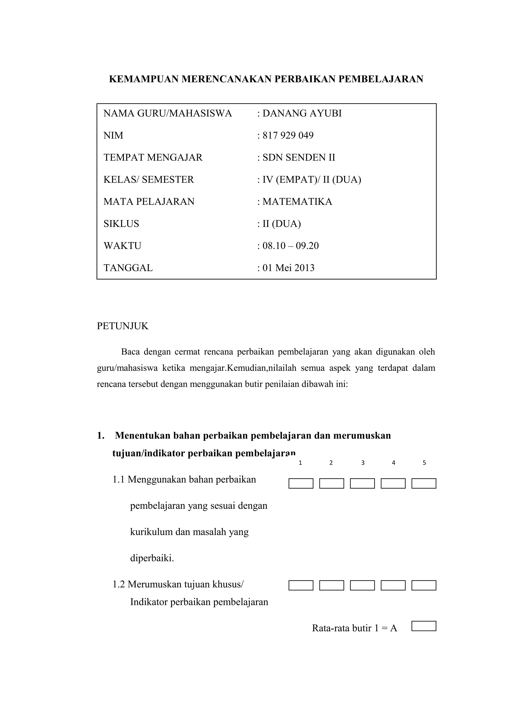 KEMAMPUAN MERENCANAKAN PERBAIKAN PEMBELAJARAN
PETUNJUK
Baca dengan cermat rencana perbaikan pembelajaran yang akan digunakan oleh
guru/mahasiswa ketika mengajar.Kemudian,nilailah semua aspek yang terdapat dalam
rencana tersebut dengan menggunakan butir penilaian dibawah ini:
1. Menentukan bahan perbaikan pembelajaran dan merumuskan
tujuan/indikator perbaikan pembelajaran
1.1 Menggunakan bahan perbaikan
pembelajaran yang sesuai dengan
kurikulum dan masalah yang
diperbaiki.
1.2 Merumuskan tujuan khusus/
Indikator perbaikan pembelajaran
Rata-rata butir 1 = A
NAMA GURU/MAHASISWA : DANANG AYUBI
NIM : 817 929 049
TEMPAT MENGAJAR : SDN SENDEN II
KELAS/ SEMESTER : IV (EMPAT)/ II (DUA)
MATA PELAJARAN : MATEMATIKA
SIKLUS : II (DUA)
WAKTU : 08.10 – 09.20
TANGGAL : 01 Mei 2013
1 2 3 4 5
 