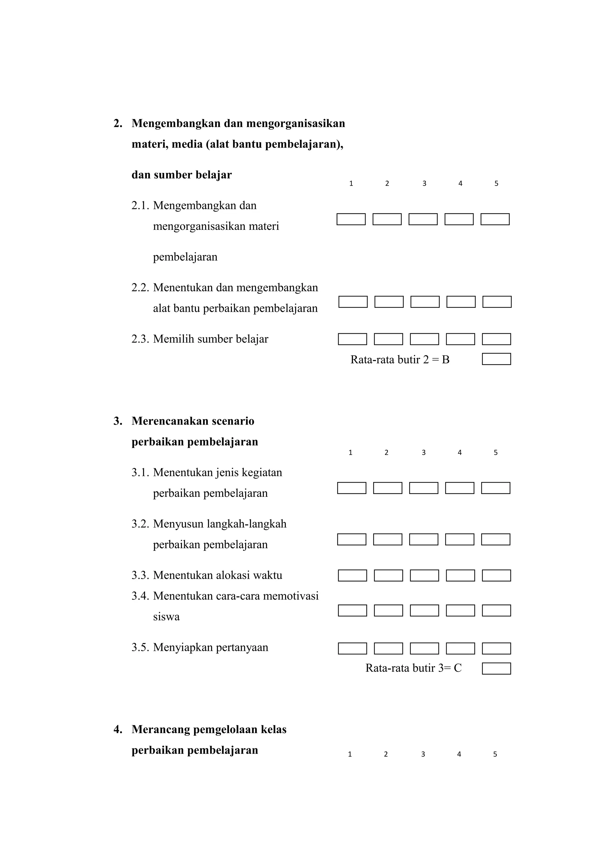 2. Mengembangkan dan mengorganisasikan
materi, media (alat bantu pembelajaran),
dan sumber belajar
2.1. Mengembangkan dan
mengorganisasikan materi
pembelajaran
2.2. Menentukan dan mengembangkan
alat bantu perbaikan pembelajaran
2.3. Memilih sumber belajar
Rata-rata butir 2 = B
3. Merencanakan scenario
perbaikan pembelajaran
3.1. Menentukan jenis kegiatan
perbaikan pembelajaran
3.2. Menyusun langkah-langkah
perbaikan pembelajaran
3.3. Menentukan alokasi waktu
3.4. Menentukan cara-cara memotivasi
siswa
3.5. Menyiapkan pertanyaan
Rata-rata butir 3= C
4. Merancang pemgelolaan kelas
perbaikan pembelajaran
1 2 3 4 5
1 2 3 4 5
1 2 3 4 5
 