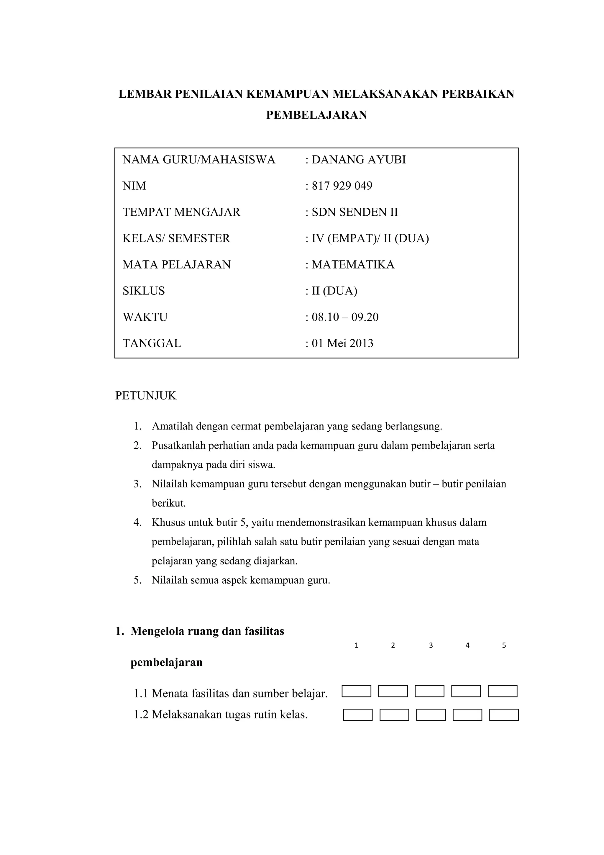 LEMBAR PENILAIAN KEMAMPUAN MELAKSANAKAN PERBAIKAN
PEMBELAJARAN
PETUNJUK
1. Amatilah dengan cermat pembelajaran yang sedang berlangsung.
2. Pusatkanlah perhatian anda pada kemampuan guru dalam pembelajaran serta
dampaknya pada diri siswa.
3. Nilailah kemampuan guru tersebut dengan menggunakan butir – butir penilaian
berikut.
4. Khusus untuk butir 5, yaitu mendemonstrasikan kemampuan khusus dalam
pembelajaran, pilihlah salah satu butir penilaian yang sesuai dengan mata
pelajaran yang sedang diajarkan.
5. Nilailah semua aspek kemampuan guru.
1. Mengelola ruang dan fasilitas
pembelajaran
1.1 Menata fasilitas dan sumber belajar.
1.2 Melaksanakan tugas rutin kelas.
NAMA GURU/MAHASISWA : DANANG AYUBI
NIM : 817 929 049
TEMPAT MENGAJAR : SDN SENDEN II
KELAS/ SEMESTER : IV (EMPAT)/ II (DUA)
MATA PELAJARAN : MATEMATIKA
SIKLUS : II (DUA)
WAKTU : 08.10 – 09.20
TANGGAL : 01 Mei 2013
1 2 3 4 5
 
