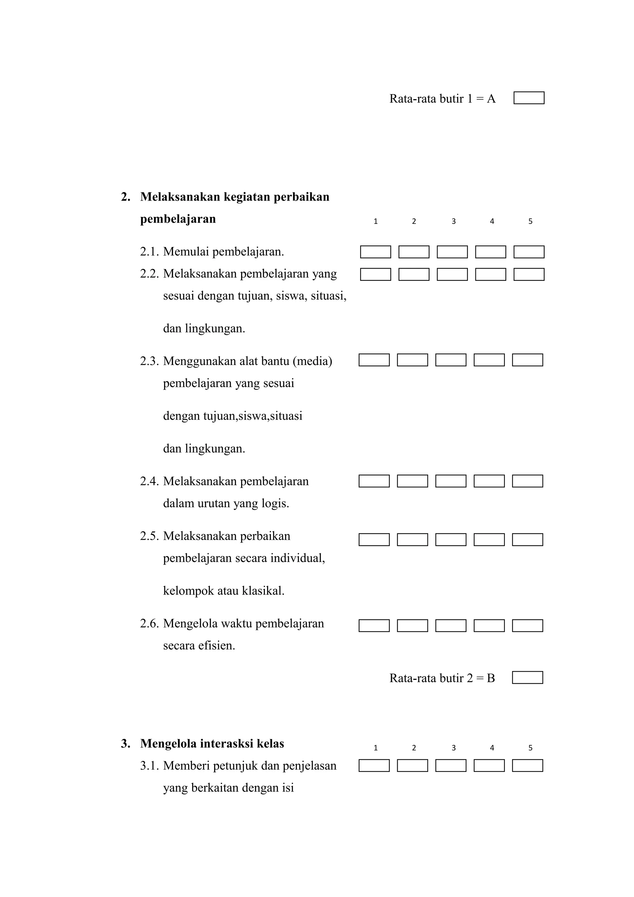 Rata-rata butir 1 = A
2. Melaksanakan kegiatan perbaikan
pembelajaran
2.1. Memulai pembelajaran.
2.2. Melaksanakan pembelajaran yang
sesuai dengan tujuan, siswa, situasi,
dan lingkungan.
2.3. Menggunakan alat bantu (media)
pembelajaran yang sesuai
dengan tujuan,siswa,situasi
dan lingkungan.
2.4. Melaksanakan pembelajaran
dalam urutan yang logis.
2.5. Melaksanakan perbaikan
pembelajaran secara individual,
kelompok atau klasikal.
2.6. Mengelola waktu pembelajaran
secara efisien.
Rata-rata butir 2 = B
3. Mengelola interasksi kelas
3.1. Memberi petunjuk dan penjelasan
yang berkaitan dengan isi
1 2 3 4 5
1 2 3 4 5
 