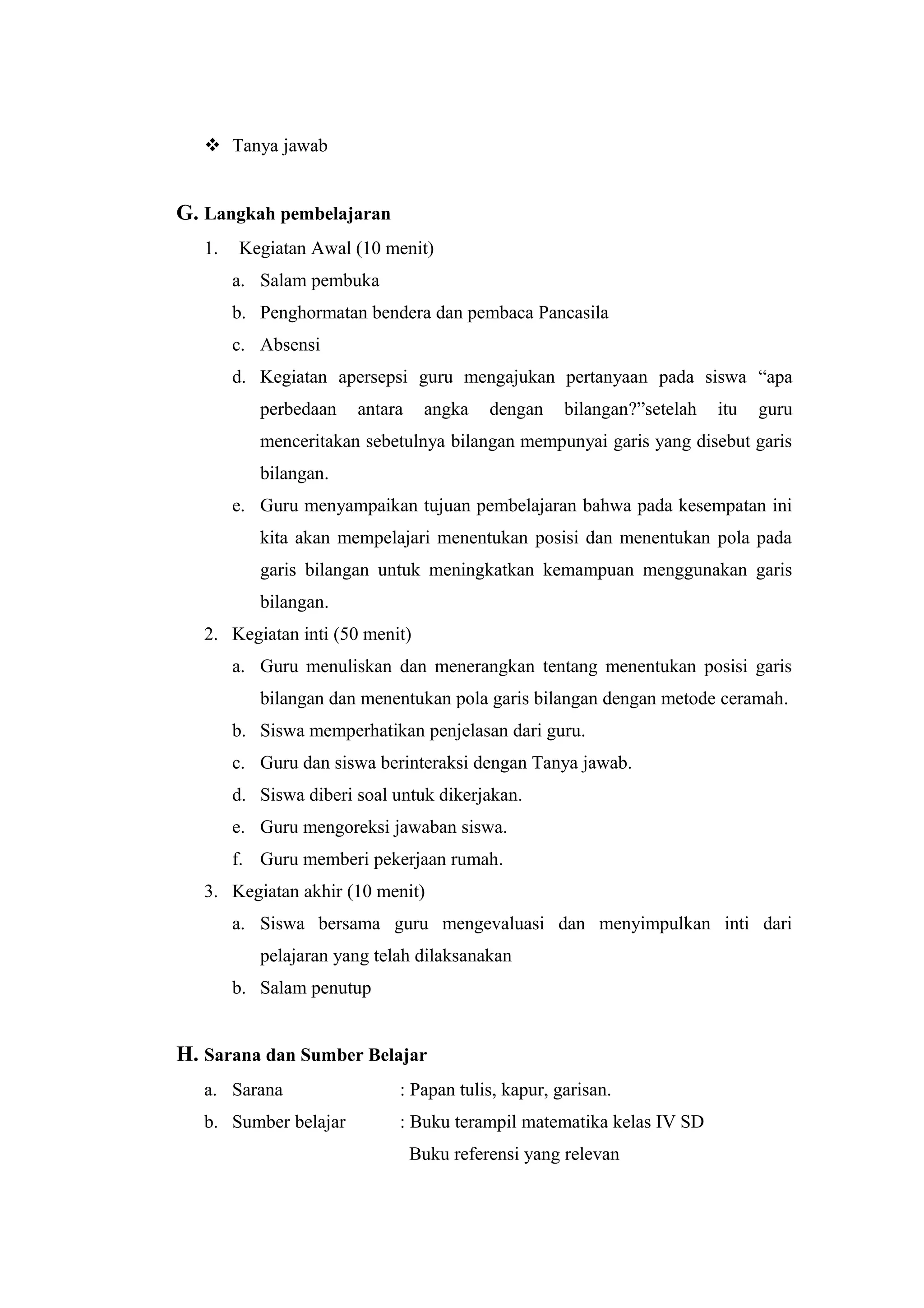  Tanya jawab
G. Langkah pembelajaran
1. Kegiatan Awal (10 menit)
a. Salam pembuka
b. Penghormatan bendera dan pembaca Pancasila
c. Absensi
d. Kegiatan apersepsi guru mengajukan pertanyaan pada siswa “apa
perbedaan antara angka dengan bilangan?”setelah itu guru
menceritakan sebetulnya bilangan mempunyai garis yang disebut garis
bilangan.
e. Guru menyampaikan tujuan pembelajaran bahwa pada kesempatan ini
kita akan mempelajari menentukan posisi dan menentukan pola pada
garis bilangan untuk meningkatkan kemampuan menggunakan garis
bilangan.
2. Kegiatan inti (50 menit)
a. Guru menuliskan dan menerangkan tentang menentukan posisi garis
bilangan dan menentukan pola garis bilangan dengan metode ceramah.
b. Siswa memperhatikan penjelasan dari guru.
c. Guru dan siswa berinteraksi dengan Tanya jawab.
d. Siswa diberi soal untuk dikerjakan.
e. Guru mengoreksi jawaban siswa.
f. Guru memberi pekerjaan rumah.
3. Kegiatan akhir (10 menit)
a. Siswa bersama guru mengevaluasi dan menyimpulkan inti dari
pelajaran yang telah dilaksanakan
b. Salam penutup
H. Sarana dan Sumber Belajar
a. Sarana : Papan tulis, kapur, garisan.
b. Sumber belajar : Buku terampil matematika kelas IV SD
Buku referensi yang relevan
 