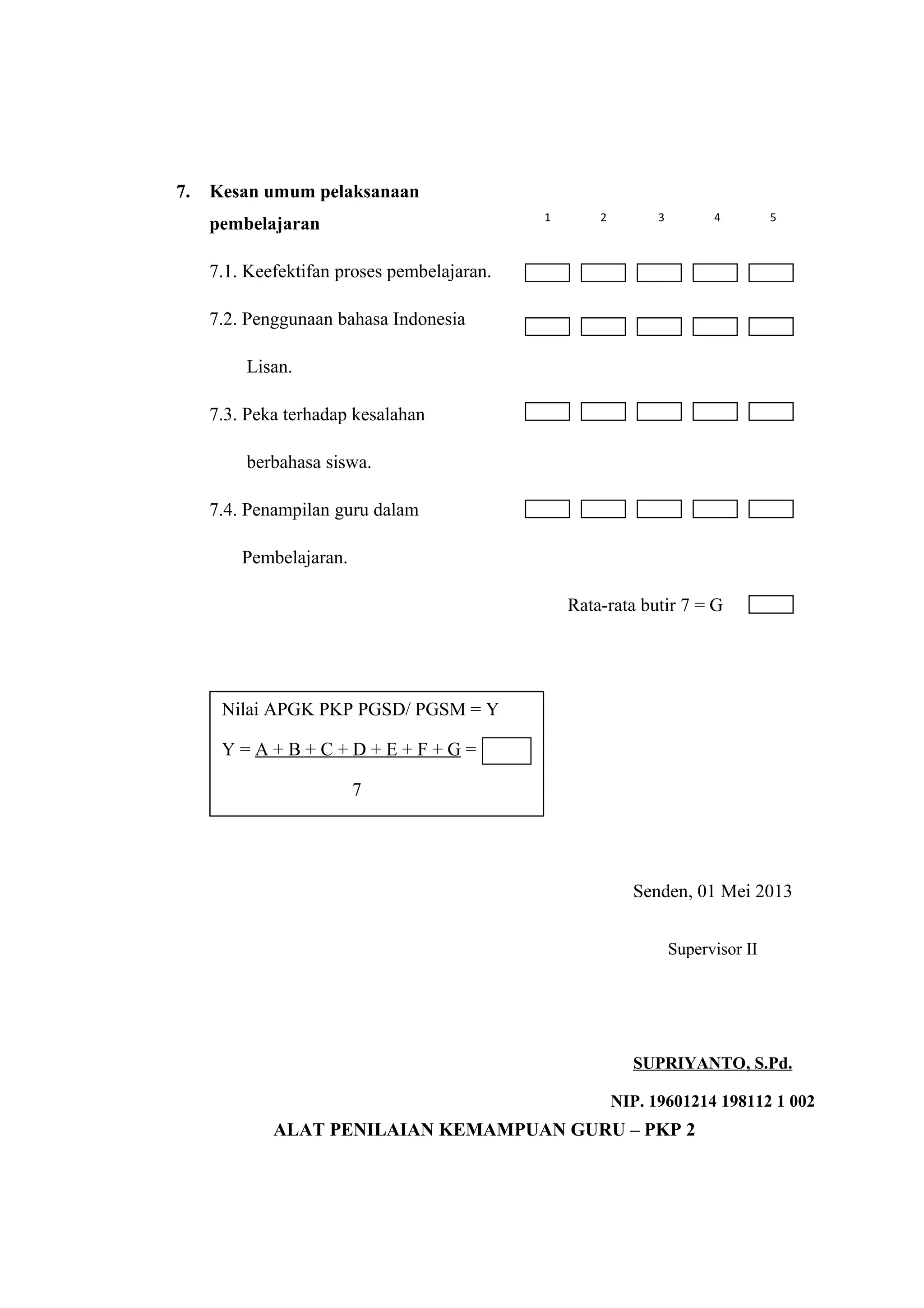 7. Kesan umum pelaksanaan
pembelajaran
7.1. Keefektifan proses pembelajaran.
7.2. Penggunaan bahasa Indonesia
Lisan.
7.3. Peka terhadap kesalahan
berbahasa siswa.
7.4. Penampilan guru dalam
Pembelajaran.
Rata-rata butir 7 = G
Senden, 01 Mei 2013
ALAT PENILAIAN KEMAMPUAN GURU – PKP 2
Nilai APGK PKP PGSD/ PGSM = Y
Y = A + B + C + D + E + F + G =
7
Supervisor II
SUPRIYANTO, S.Pd.
NIP. 19601214 198112 1 002
1 2 3 4 5
 