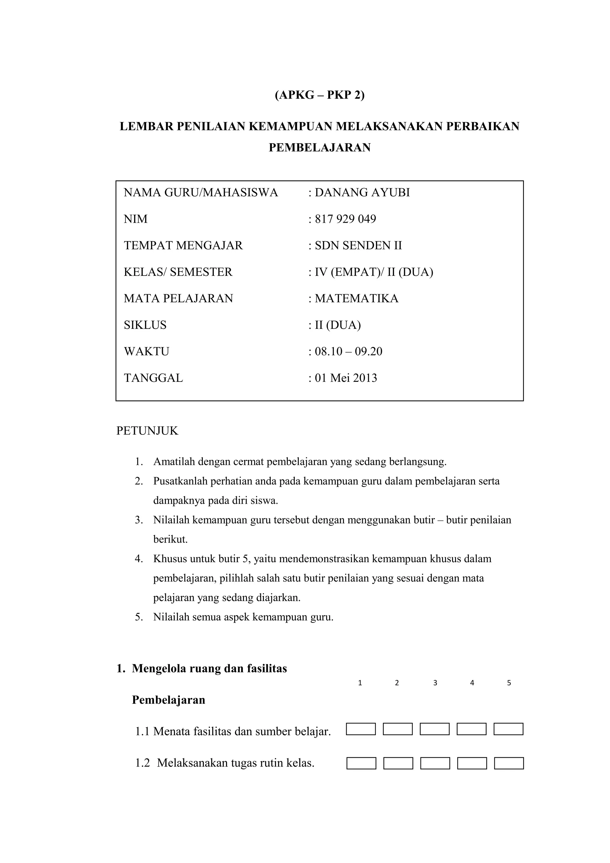 (APKG – PKP 2)
LEMBAR PENILAIAN KEMAMPUAN MELAKSANAKAN PERBAIKAN
PEMBELAJARAN
PETUNJUK
1. Amatilah dengan cermat pembelajaran yang sedang berlangsung.
2. Pusatkanlah perhatian anda pada kemampuan guru dalam pembelajaran serta
dampaknya pada diri siswa.
3. Nilailah kemampuan guru tersebut dengan menggunakan butir – butir penilaian
berikut.
4. Khusus untuk butir 5, yaitu mendemonstrasikan kemampuan khusus dalam
pembelajaran, pilihlah salah satu butir penilaian yang sesuai dengan mata
pelajaran yang sedang diajarkan.
5. Nilailah semua aspek kemampuan guru.
1. Mengelola ruang dan fasilitas
Pembelajaran
1.1 Menata fasilitas dan sumber belajar.
1.2 Melaksanakan tugas rutin kelas.
NAMA GURU/MAHASISWA : DANANG AYUBI
NIM : 817 929 049
TEMPAT MENGAJAR : SDN SENDEN II
KELAS/ SEMESTER : IV (EMPAT)/ II (DUA)
MATA PELAJARAN : MATEMATIKA
SIKLUS : II (DUA)
WAKTU : 08.10 – 09.20
TANGGAL : 01 Mei 2013
1 2 3 4 5
 