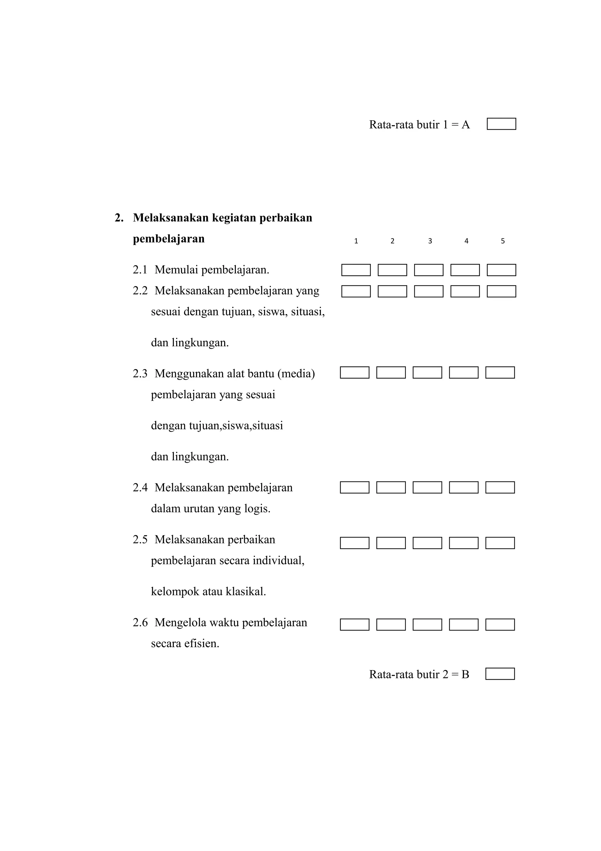 Rata-rata butir 1 = A
2. Melaksanakan kegiatan perbaikan
pembelajaran
2.1 Memulai pembelajaran.
2.2 Melaksanakan pembelajaran yang
sesuai dengan tujuan, siswa, situasi,
dan lingkungan.
2.3 Menggunakan alat bantu (media)
pembelajaran yang sesuai
dengan tujuan,siswa,situasi
dan lingkungan.
2.4 Melaksanakan pembelajaran
dalam urutan yang logis.
2.5 Melaksanakan perbaikan
pembelajaran secara individual,
kelompok atau klasikal.
2.6 Mengelola waktu pembelajaran
secara efisien.
Rata-rata butir 2 = B
1 2 3 4 5
 