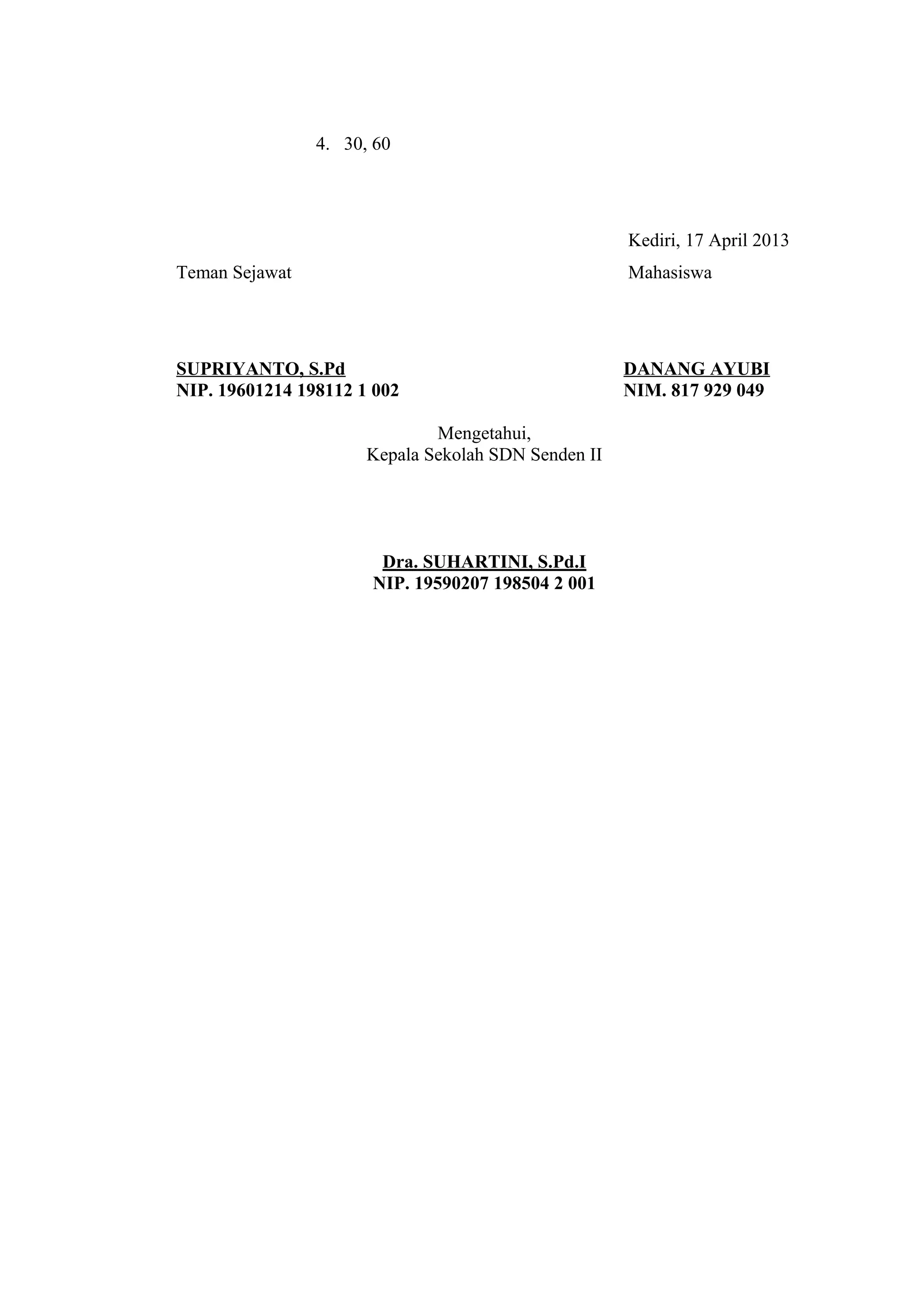 4. 30, 60
Kediri, 17 April 2013
Teman Sejawat Mahasiswa
SUPRIYANTO, S.Pd DANANG AYUBI
NIP. 19601214 198112 1 002 NIM. 817 929 049
Mengetahui,
Kepala Sekolah SDN Senden II
Dra. SUHARTINI, S.Pd.I
NIP. 19590207 198504 2 001
 