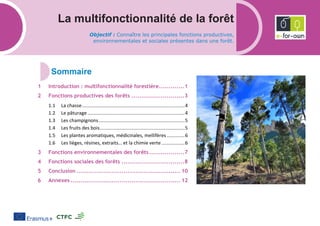 La multifonctionnalité de la forêt
Objectif : Connaître les principales fonctions productives,
environnementales et sociales présentes dans une forêt.
Introduction : multifonctionnalité forestière.............1
Fonctions productives des forêts ...........................3
1.1 La chasse...........................................................................4
1.2 Le pâturage .......................................................................4
1.3 Les champignons...............................................................5
1.4 Les fruits des bois..............................................................5
1.5 Les plantes aromatiques, médicinales, mellifères .............6
1.6 Les lièges, résines, extraits… et la chimie verte.................6
Fonctions environnementales des forêts..................7
Fonctions sociales des forêts ................................8
Conclusion ..................................................... 10
Annexes ........................................................ 12
 
