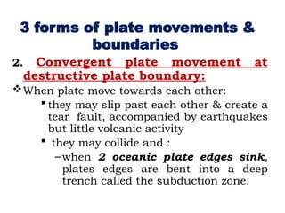 2. Convergent plate movement at
destructive plate boundary:
When plate move towards each other:
 they may slip past each other & create a
tear fault, accompanied by earthquakes
but little volcanic activity
 they may collide and :
–when 2 oceanic plate edges sink,
plates edges are bent into a deep
trench called the subduction zone.
3 forms of plate movements &
boundaries
 