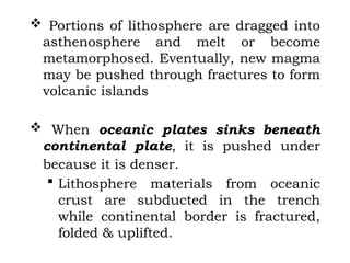  Portions of lithosphere are dragged into
asthenosphere and melt or become
metamorphosed. Eventually, new magma
may be pushed through fractures to form
volcanic islands
 When oceanic plates sinks beneath
continental plate, it is pushed under
because it is denser.
 Lithosphere materials from oceanic
crust are subducted in the trench
while continental border is fractured,
folded & uplifted.
 