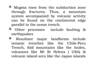  Magma rises from the subduction zone
through fractures. Thus, a mountain
system accompanied by volcanic activity
can be found on the continental edge
parallel to the ocean trench.
 Other processes include faulting &
earthquakes
 Resultant major landforms include
oceanic trenches like the Chile-Peru
Trench, fold mountains like the Andes,
volcanoes like Mt St Helens ( USA) &
volcanic island arcs like the Japan islands
 