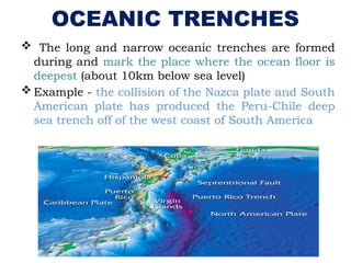 OCEANIC TRENCHES
 The long and narrow oceanic trenches are formed
during and mark the place where the ocean floor is
deepest (about 10km below sea level)
 Example - the collision of the Nazca plate and South
American plate has produced the Peru-Chile deep
sea trench off of the west coast of South America
 