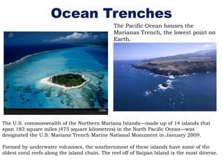 Ocean Trenches
The U.S. commonwealth of the Northern Mariana Islands—made up of 14 islands that
span 183 square miles (475 square kilometers) in the North Pacific Ocean—was
designated the U.S. Mariana Trench Marine National Monument in January 2009.
Formed by underwater volcanoes, the southernmost of these islands have some of the
oldest coral reefs along the island chain. The reef off of Saipan Island is the most diverse.
The Pacific Ocean houses the
Marianas Trench, the lowest point on
Earth.
 