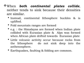 When both continental plates collide,
neither tends to sink because their densities
are similar.
 Instead, continental lithosphere buckles & is
uplifted.
 Fold mountain ranges are formed
 e.g. : the Himalayas are formed when Indian plate
collided with Eurasian plate & Alps was formed
when African plate drifted towards Eurasian plate
 Little volcanic activity occur because rocks from
the lithosphere do not sink deep into the
asthenosphere.
 Earthquakes, faulting & folding are common.
 