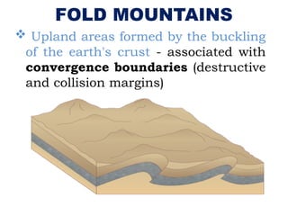 FOLD MOUNTAINS
 Upland areas formed by the buckling
of the earth's crust - associated with
convergence boundaries (destructive
and collision margins)
 
