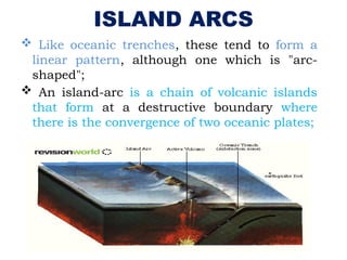 ISLAND ARCS
 Like oceanic trenches, these tend to form a
linear pattern, although one which is "arc-
shaped";
 An island-arc is a chain of volcanic islands
that form at a destructive boundary where
there is the convergence of two oceanic plates;
 