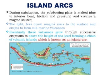 ISLAND ARCS
 During subduction, the subducting plate is melted (due
to interior heat, friction and pressure) and creates a
magma source;
 The light, less dense magma rises to the surface and
erupts to form sub-marine volcanoes
 Eventually these volcanoes grow through successive
eruptions to above the height of sea-level forming a chain
of volcanic islands which is known as an island-arc.
 