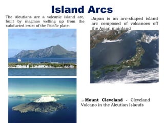 Island Arcs
The Aleutians are a volcanic island arc,
built by magmas welling up from the
subducted crust of the Pacific plate.
Japan is an arc-shaped island
arc composed of volcanoes off
the Asian mainland
Mount Cleveland - Cleveland
Volcano in the Aleutian Islands
 
