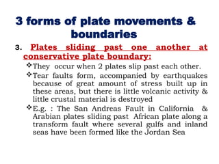 3. Plates sliding past one another at
conservative plate boundary:
They occur when 2 plates slip past each other.
Tear faults form, accompanied by earthquakes
because of great amount of stress built up in
these areas, but there is little volcanic activity &
little crustal material is destroyed
E.g. : The San Andreas Fault in California &
Arabian plates sliding past African plate along a
transform fault where several gulfs and inland
seas have been formed like the Jordan Sea
3 forms of plate movements &
boundaries
 