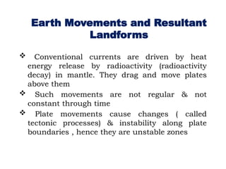 Earth Movements and Resultant
Landforms
 Conventional currents are driven by heat
energy release by radioactivity (radioactivity
decay) in mantle. They drag and move plates
above them
 Such movements are not regular & not
constant through time
 Plate movements cause changes ( called
tectonic processes) & instability along plate
boundaries , hence they are unstable zones
 