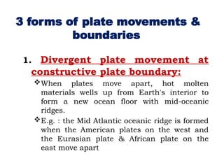 1. Divergent plate movement at
constructive plate boundary:
When plates move apart, hot molten
materials wells up from Earth's interior to
form a new ocean floor with mid-oceanic
ridges.
E.g. : the Mid Atlantic oceanic ridge is formed
when the American plates on the west and
the Eurasian plate & African plate on the
east move apart
3 forms of plate movements &
boundaries
 