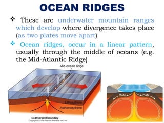 OCEAN RIDGES
 These are underwater mountain ranges
which develop where divergence takes place
(as two plates move apart)
 Ocean ridges, occur in a linear pattern,
usually through the middle of oceans (e.g.
the Mid-Atlantic Ridge)
 