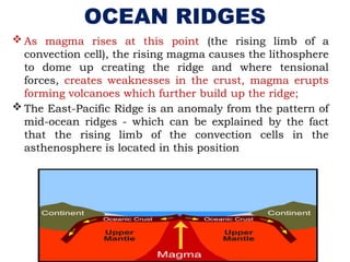OCEAN RIDGES
 As magma rises at this point (the rising limb of a
convection cell), the rising magma causes the lithosphere
to dome up creating the ridge and where tensional
forces, creates weaknesses in the crust, magma erupts
forming volcanoes which further build up the ridge;
 The East-Pacific Ridge is an anomaly from the pattern of
mid-ocean ridges - which can be explained by the fact
that the rising limb of the convection cells in the
asthenosphere is located in this position
 