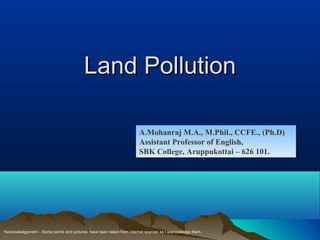 Land PollutionLand Pollution
A.Mohanraj M.A., M.Phil., CCFE., (Ph.D)
Assistant Professor of English,
SBK College, Aruppukottai – 626 101.
A.Mohanraj M.A., M.Phil., CCFE., (Ph.D)
Assistant Professor of English,
SBK College, Aruppukottai – 626 101.
*Acknowledgement – Some points and pictures have been taken from internet sources as I acknowledge them.
 