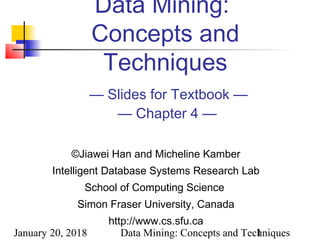 January 20, 2018 Data Mining: Concepts and Techniques1
Data Mining:
Concepts and
Techniques
— Slides for Textbook —
— Chapter 4 —
©Jiawei Han and Micheline Kamber
Intelligent Database Systems Research Lab
School of Computing Science
Simon Fraser University, Canada
http://www.cs.sfu.ca
 