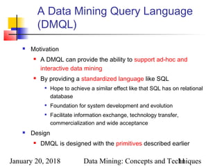 January 20, 2018 Data Mining: Concepts and Techniques11
A Data Mining Query Language
(DMQL)
 Motivation
 A DMQL can provide the ability to support ad-hoc and
interactive data mining
 By providing a standardized language like SQL

Hope to achieve a similar effect like that SQL has on relational
database

Foundation for system development and evolution

Facilitate information exchange, technology transfer,
commercialization and wide acceptance
 Design
 DMQL is designed with the primitives described earlier
 