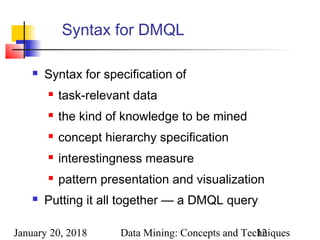 January 20, 2018 Data Mining: Concepts and Techniques12
Syntax for DMQL
 Syntax for specification of
 task-relevant data
 the kind of knowledge to be mined
 concept hierarchy specification
 interestingness measure
 pattern presentation and visualization
 Putting it all together — a DMQL query
 