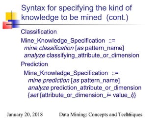 January 20, 2018 Data Mining: Concepts and Techniques16
Syntax for specifying the kind of
knowledge to be mined (cont.)
Classification
Mine_Knowledge_Specification  ::=
mine classification [as pattern_name]
analyze classifying_attribute_or_dimension
Prediction
Mine_Knowledge_Specification  ::=
mine prediction [as pattern_name]
analyze prediction_attribute_or_dimension
{set {attribute_or_dimension_i= value_i}}
 