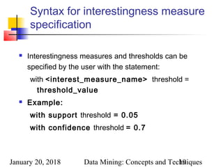 January 20, 2018 Data Mining: Concepts and Techniques19
Syntax for interestingness measure
specification
 Interestingness measures and thresholds can be
specified by the user with the statement:
with <interest_measure_name>  threshold =
threshold_value
 Example:
with support threshold = 0.05
with confidence threshold = 0.7 
 