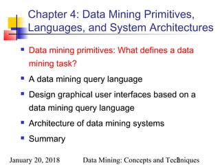 January 20, 2018 Data Mining: Concepts and Techniques2
Chapter 4: Data Mining Primitives,
Languages, and System Architectures
 Data mining primitives: What defines a data
mining task?
 A data mining query language
 Design graphical user interfaces based on a
data mining query language
 Architecture of data mining systems
 Summary
 