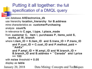 January 20, 2018 Data Mining: Concepts and Techniques21
Putting it all together: the full
specification of a DMQL query
use database AllElectronics_db
use hierarchy location_hierarchy for B.address
mine characteristics as customerPurchasing
analyze count%
in relevance to C.age, I.type, I.place_made
from customer C, item I, purchases P, items_sold S,
works_at W, branch
where I.item_ID = S.item_ID and S.trans_ID = P.trans_ID
and P.cust_ID = C.cust_ID and P.method_paid =
``AmEx''
and P.empl_ID = W.empl_ID and W.branch_ID =
B.branch_ID and B.address = ``Canada" and I.price
>= 100
with noise threshold = 0.05
display as table
 