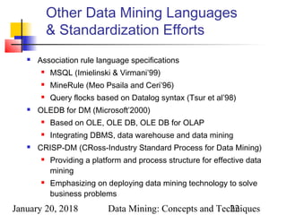 January 20, 2018 Data Mining: Concepts and Techniques22
Other Data Mining Languages
& Standardization Efforts
 Association rule language specifications
 MSQL (Imielinski & Virmani’99)
 MineRule (Meo Psaila and Ceri’96)
 Query flocks based on Datalog syntax (Tsur et al’98)
 OLEDB for DM (Microsoft’2000)
 Based on OLE, OLE DB, OLE DB for OLAP
 Integrating DBMS, data warehouse and data mining
 CRISP-DM (CRoss-Industry Standard Process for Data Mining)
 Providing a platform and process structure for effective data
mining
 Emphasizing on deploying data mining technology to solve
business problems
 