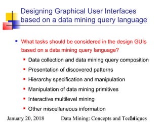 January 20, 2018 Data Mining: Concepts and Techniques24
Designing Graphical User Interfaces
based on a data mining query language
 What tasks should be considered in the design GUIs
based on a data mining query language?
 Data collection and data mining query composition
 Presentation of discovered patterns
 Hierarchy specification and manipulation
 Manipulation of data mining primitives
 Interactive multilevel mining
 Other miscellaneous information
 