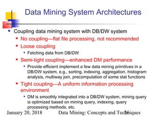 January 20, 2018 Data Mining: Concepts and Techniques26
Data Mining System Architectures
 Coupling data mining system with DB/DW system
 No coupling—flat file processing, not recommended
 Loose coupling

Fetching data from DB/DW
 Semi-tight coupling—enhanced DM performance

Provide efficient implement a few data mining primitives in a
DB/DW system, e.g., sorting, indexing, aggregation, histogram
analysis, multiway join, precomputation of some stat functions
 Tight coupling—A uniform information processing
environment

DM is smoothly integrated into a DB/DW system, mining query
is optimized based on mining query, indexing, query
processing methods, etc.
 