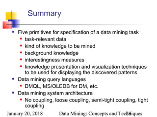 January 20, 2018 Data Mining: Concepts and Techniques28
Summary
 Five primitives for specification of a data mining task
 task-relevant data
 kind of knowledge to be mined
 background knowledge
 interestingness measures
 knowledge presentation and visualization techniques
to be used for displaying the discovered patterns
 Data mining query languages
 DMQL, MS/OLEDB for DM, etc.
 Data mining system architecture
 No coupling, loose coupling, semi-tight coupling, tight
coupling
 