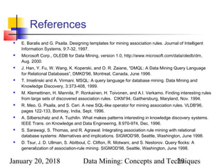 January 20, 2018 Data Mining: Concepts and Techniques29
References
 E. Baralis and G. Psaila. Designing templates for mining association rules. Journal of Intelligent
Information Systems, 9:7-32, 1997.
 Microsoft Corp., OLEDB for Data Mining, version 1.0, http://www.microsoft.com/data/oledb/dm,
Aug. 2000.
 J. Han, Y. Fu, W. Wang, K. Koperski, and O. R. Zaiane, “DMQL: A Data Mining Query Language
for Relational Databases”, DMKD'96, Montreal, Canada, June 1996.
 T. Imielinski and A. Virmani. MSQL: A query language for database mining. Data Mining and
Knowledge Discovery, 3:373-408, 1999.
 M. Klemettinen, H. Mannila, P. Ronkainen, H. Toivonen, and A.I. Verkamo. Finding interesting rules
from large sets of discovered association rules. CIKM’94, Gaithersburg, Maryland, Nov. 1994.
 R. Meo, G. Psaila, and S. Ceri. A new SQL-like operator for mining association rules. VLDB'96,
pages 122-133, Bombay, India, Sept. 1996.
 A. Silberschatz and A. Tuzhilin. What makes patterns interesting in knowledge discovery systems.
IEEE Trans. on Knowledge and Data Engineering, 8:970-974, Dec. 1996.
 S. Sarawagi, S. Thomas, and R. Agrawal. Integrating association rule mining with relational
database systems: Alternatives and implications. SIGMOD'98, Seattle, Washington, June 1998.
 D. Tsur, J. D. Ullman, S. Abitboul, C. Clifton, R. Motwani, and S. Nestorov. Query flocks: A
generalization of association-rule mining. SIGMOD'98, Seattle, Washington, June 1998.
 