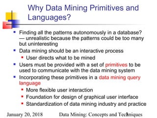 January 20, 2018 Data Mining: Concepts and Techniques3
Why Data Mining Primitives and
Languages?
 Finding all the patterns autonomously in a database?
— unrealistic because the patterns could be too many
but uninteresting
 Data mining should be an interactive process
 User directs what to be mined
 Users must be provided with a set of primitives to be
used to communicate with the data mining system
 Incorporating these primitives in a data mining query
language
 More flexible user interaction
 Foundation for design of graphical user interface
 Standardization of data mining industry and practice
 