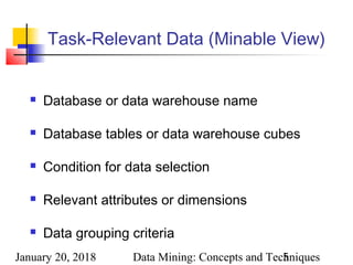 January 20, 2018 Data Mining: Concepts and Techniques5
Task-Relevant Data (Minable View)
 Database or data warehouse name
 Database tables or data warehouse cubes
 Condition for data selection
 Relevant attributes or dimensions
 Data grouping criteria
 