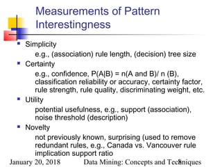 January 20, 2018 Data Mining: Concepts and Techniques8
Measurements of Pattern
Interestingness
 Simplicity
e.g., (association) rule length, (decision) tree size
 Certainty
e.g., confidence, P(A|B) = n(A and B)/ n (B),
classification reliability or accuracy, certainty factor,
rule strength, rule quality, discriminating weight, etc.
 Utility
potential usefulness, e.g., support (association),
noise threshold (description)
 Novelty
not previously known, surprising (used to remove
redundant rules, e.g., Canada vs. Vancouver rule
implication support ratio
 