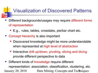 January 20, 2018 Data Mining: Concepts and Techniques9
Visualization of Discovered Patterns
 Different backgrounds/usages may require different forms
of representation
 E.g., rules, tables, crosstabs, pie/bar chart etc.
 Concept hierarchy is also important
 Discovered knowledge might be more understandable
when represented at high level of abstraction
 Interactive drill up/down, pivoting, slicing and dicing
provide different perspective to data
 Different kinds of knowledge require different
representation: association, classification, clustering, etc.
 
