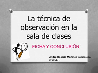 La técnica de
observación en la
sala de clases
FICHA Y CONCLUSIÓN
Anitza Rosario Martínez Samaniego
3° A LEP

 