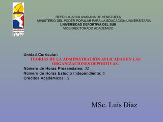 MSc. Luis Diaz
REPÚBLICA BOLIVARIANA DE VENEZUELA
MINISTERIO DEL PODER POPULAR PARA LA EDUCACIÓN UNIVERSITARIA
UNIVERSIDAD DEPORTIVA DEL SUR
VICERRECTORADO ACADÉMICO
Unidad Curricular:
TEORÌAS DE LA ADMINISTRACIÓN APLICADAS EN LAS
ORGANIZACIONES DEPORTIVAS.
Número de Horas Presenciales: 32
Número de Horas Estudio Independiente: 3
Créditos Académicos: 2
 