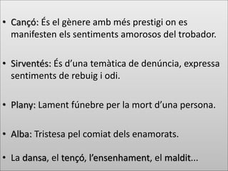 • Cançó: És el gènere amb més prestigi on es
manifesten els sentiments amorosos del trobador.
• Sirventés: És d’una temàtica de denúncia, expressa
sentiments de rebuig i odi.
• Plany: Lament fúnebre per la mort d’una persona.
• Alba: Tristesa pel comiat dels enamorats.
• La dansa, el tençó, l’ensenhament, el maldit...
 